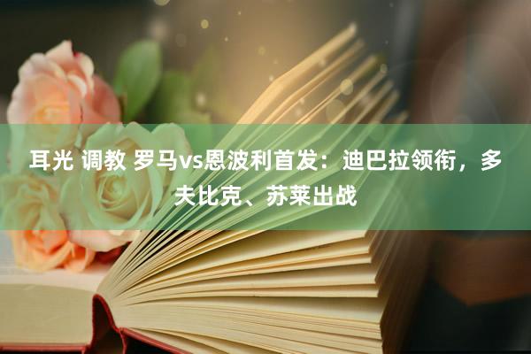 耳光 调教 罗马vs恩波利首发：迪巴拉领衔，多夫比克、苏莱出战