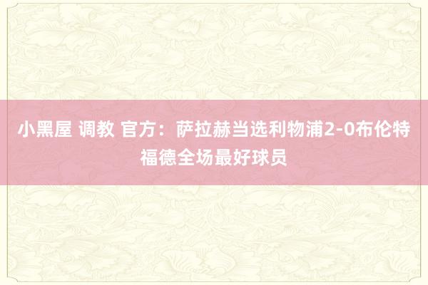 小黑屋 调教 官方：萨拉赫当选利物浦2-0布伦特福德全场最好球员