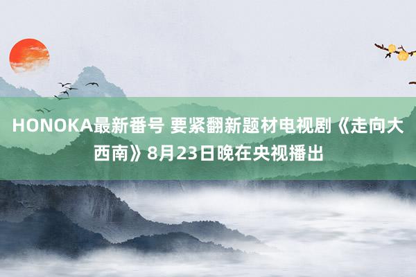 HONOKA最新番号 要紧翻新题材电视剧《走向大西南》8月23日晚在央视播出