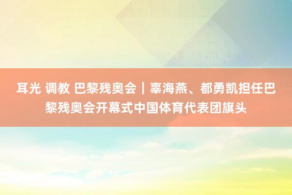 耳光 调教 巴黎残奥会｜辜海燕、都勇凯担任巴黎残奥会开幕式中国体育代表团旗头