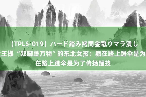 【TPLS-019】ハード踏み拷問金蹴りマラ潰し処刑 JUN女王様 “双脚蹬万物”的东北女孩：躺在路上蹬伞是为了传扬蹬技