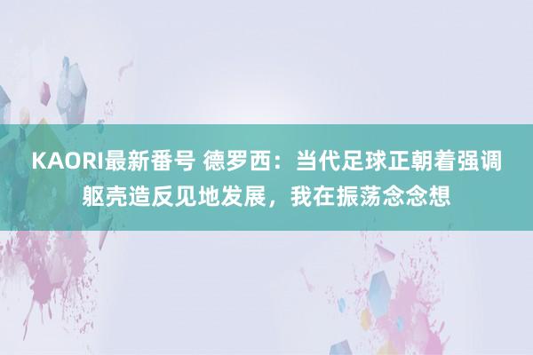 KAORI最新番号 德罗西：当代足球正朝着强调躯壳造反见地发展，我在振荡念念想