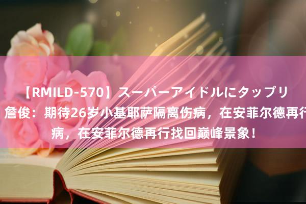 【RMILD-570】スーパーアイドルにタップリ生中出し 4時間 詹俊：期待26岁小基耶萨隔离伤病，在安菲尔德再行找回巅峰景象！