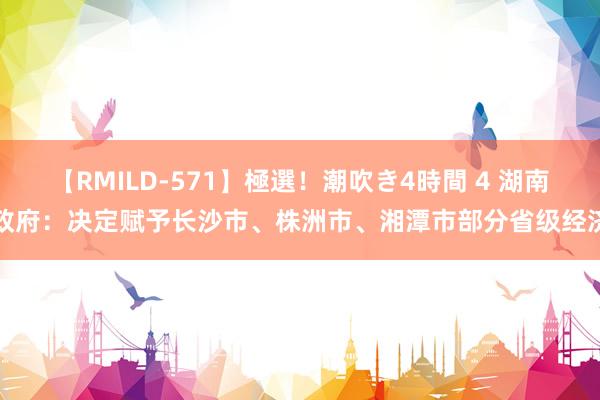 【RMILD-571】極選！潮吹き4時間 4 湖南省政府：决定赋予长沙市、株洲市、湘潭市部分省级经济...