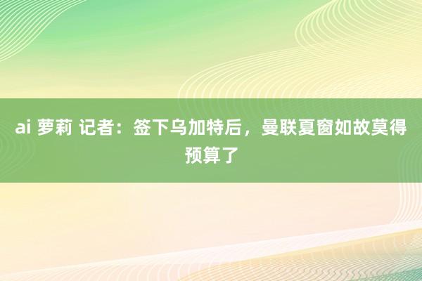 ai 萝莉 记者：签下乌加特后，曼联夏窗如故莫得预算了