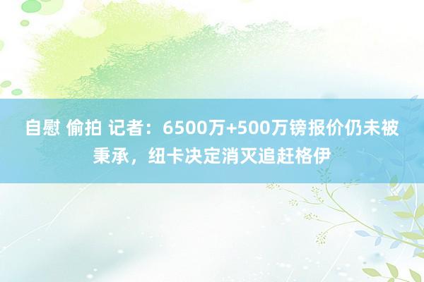 自慰 偷拍 记者：6500万+500万镑报价仍未被秉承，纽卡决定消灭追赶格伊