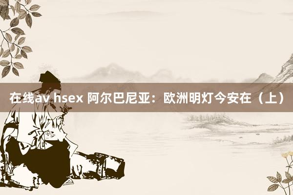 在线av hsex 阿尔巴尼亚：欧洲明灯今安在（上）