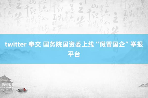 twitter 拳交 国务院国资委上线“假冒国企”举报平台