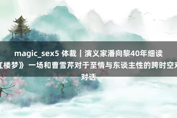 magic_sex5 体裁｜演义家潘向黎40年细读《红楼梦》 一场和曹雪芹对于至情与东谈主性的跨时空对话