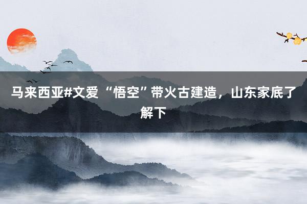 马来西亚#文爱 “悟空”带火古建造，山东家底了解下