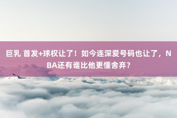 巨乳 首发+球权让了！如今连深爱号码也让了，NBA还有谁比他更懂舍弃？