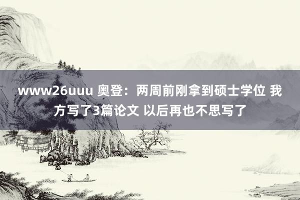 www26uuu 奥登：两周前刚拿到硕士学位 我方写了3篇论文 以后再也不思写了