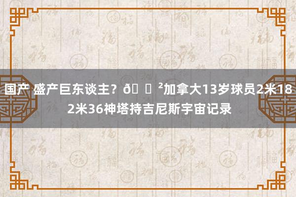 国产 盛产巨东谈主？😲加拿大13岁球员2米18 2米36神塔持吉尼斯宇宙记录