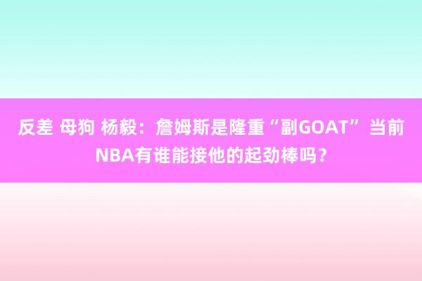 反差 母狗 杨毅：詹姆斯是隆重“副GOAT” 当前NBA有谁能接他的起劲棒吗？