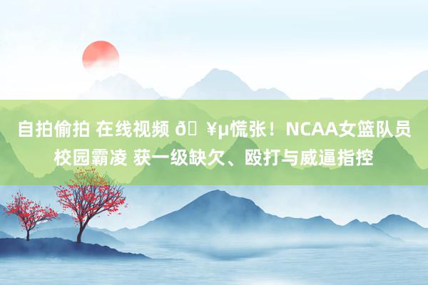 自拍偷拍 在线视频 🥵慌张！NCAA女篮队员校园霸凌 获一级缺欠、殴打与威逼指控