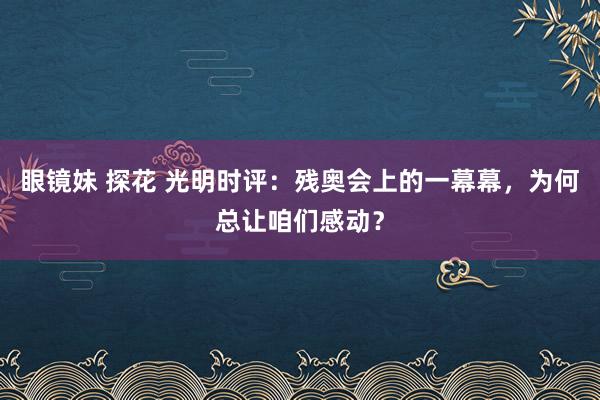 眼镜妹 探花 光明时评：残奥会上的一幕幕，为何总让咱们感动？