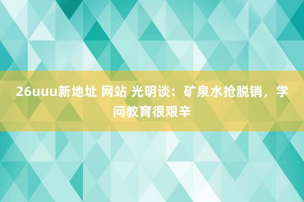 26uuu新地址 网站 光明谈：矿泉水抢脱销，学问教育很艰辛