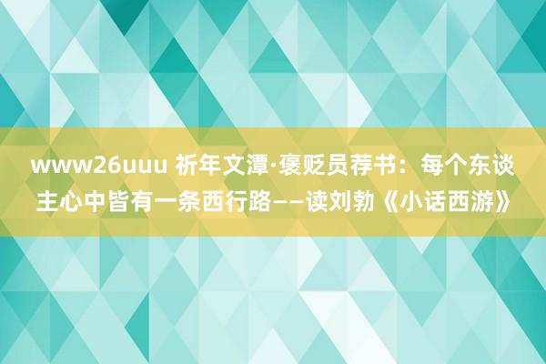 www26uuu 祈年文潭·褒贬员荐书：每个东谈主心中皆有一条西行路——读刘勃《小话西游》