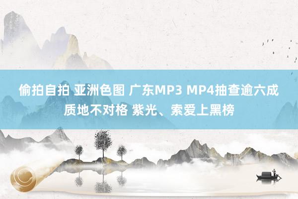 偷拍自拍 亚洲色图 广东MP3 MP4抽查逾六成质地不对格 紫光、索爱上黑榜