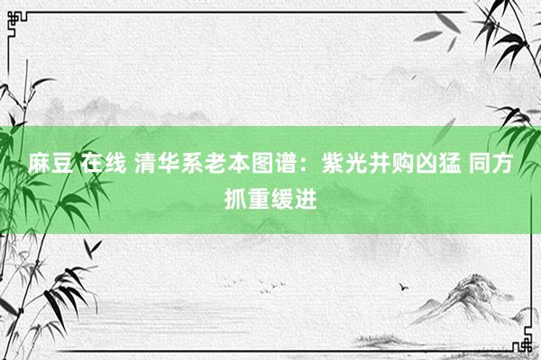 麻豆 在线 清华系老本图谱：紫光并购凶猛 同方抓重缓进