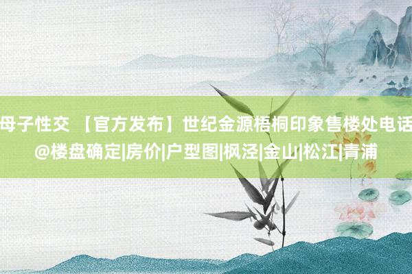 母子性交 【官方发布】世纪金源梧桐印象售楼处电话@楼盘确定|房价|户型图|枫泾|金山|松江|青浦