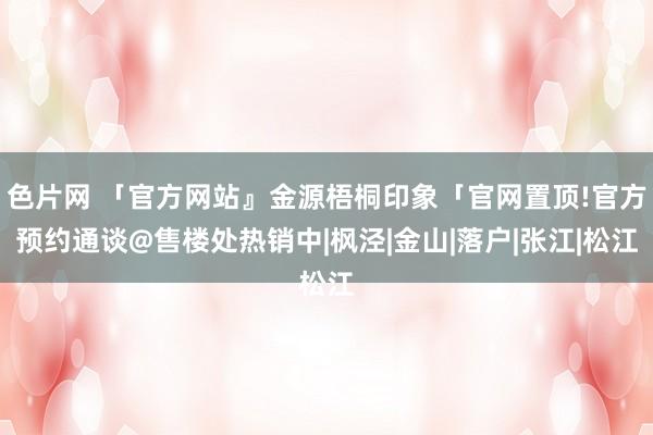 色片网 「官方网站』金源梧桐印象「官网置顶!官方预约通谈@售楼处热销中|枫泾|金山|落户|张江|松江