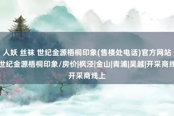 人妖 丝袜 世纪金源梧桐印象(售楼处电话)官方网站丨世纪金源梧桐印象/房价|枫泾|金山|青浦|吴越|开采商线上