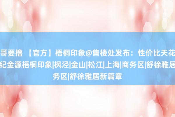 哥要撸 【官方】梧桐印象@售楼处发布：性价比天花板！世纪金源梧桐印象|枫泾|金山|松江|上海|商务区|舒徐雅居新篇章