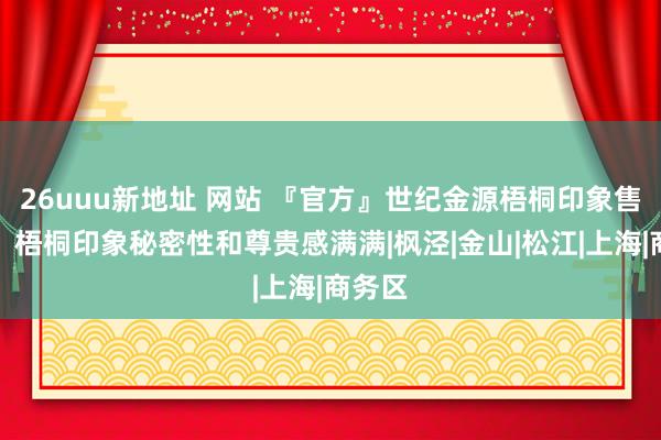 26uuu新地址 网站 『官方』世纪金源梧桐印象售楼处：梧桐印象秘密性和尊贵感满满|枫泾|金山|松江|上海|商务区