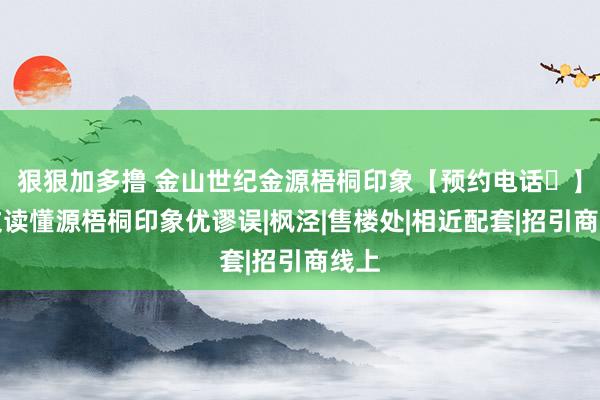 狠狠加多撸 金山世纪金源梧桐印象【预约电话☎】一文读懂源梧桐印象优谬误|枫泾|售楼处|相近配套|招引商线上