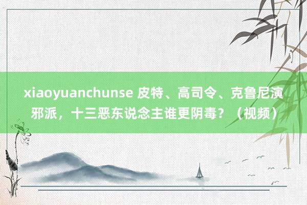 xiaoyuanchunse 皮特、高司令、克鲁尼演邪派，十三恶东说念主谁更阴毒？（视频）