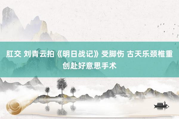 肛交 刘青云拍《明日战记》受脚伤 古天乐颈椎重创赴好意思手术