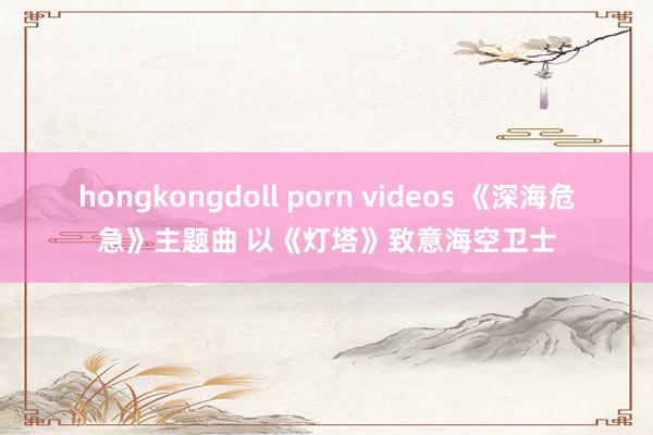 hongkongdoll porn videos 《深海危急》主题曲 以《灯塔》致意海空卫士