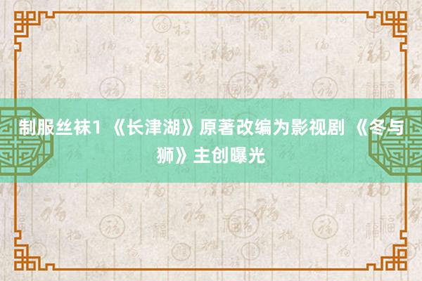 制服丝袜1 《长津湖》原著改编为影视剧 《冬与狮》主创曝光