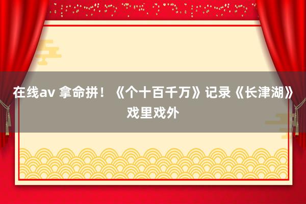 在线av 拿命拼！《个十百千万》记录《长津湖》戏里戏外