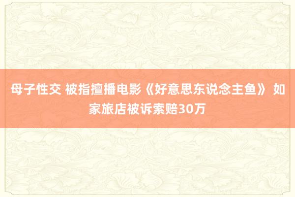 母子性交 被指擅播电影《好意思东说念主鱼》 如家旅店被诉索赔30万