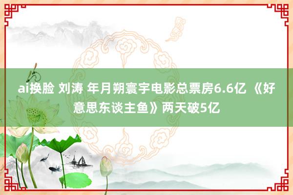 ai换脸 刘涛 年月朔寰宇电影总票房6.6亿 《好意思东谈主鱼》两天破5亿