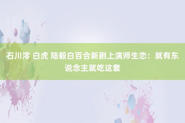 石川澪 白虎 陆毅白百合新剧上演师生恋：就有东说念主就吃这套