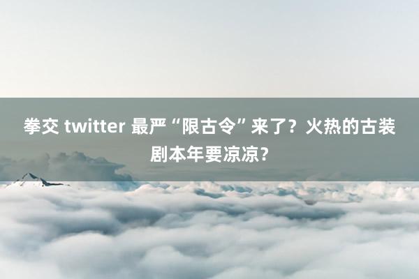 拳交 twitter 最严“限古令”来了？火热的古装剧本年要凉凉？