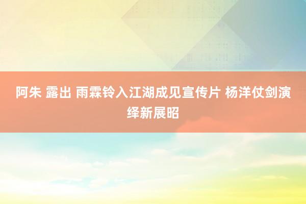 阿朱 露出 雨霖铃入江湖成见宣传片 杨洋仗剑演绎新展昭