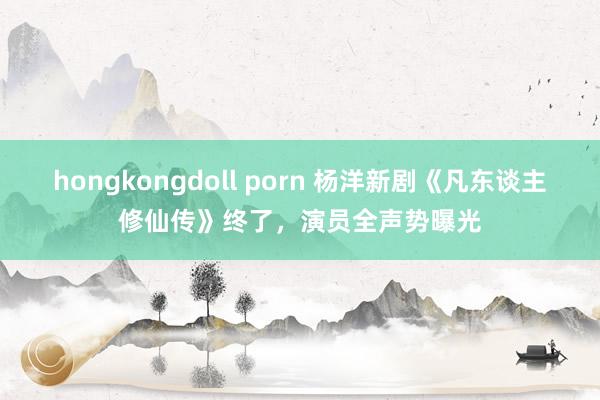 hongkongdoll porn 杨洋新剧《凡东谈主修仙传》终了，演员全声势曝光