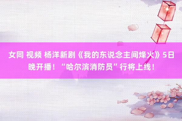 女同 视频 杨洋新剧《我的东说念主间烽火》5日晚开播！“哈尔滨消防员”行将上线！