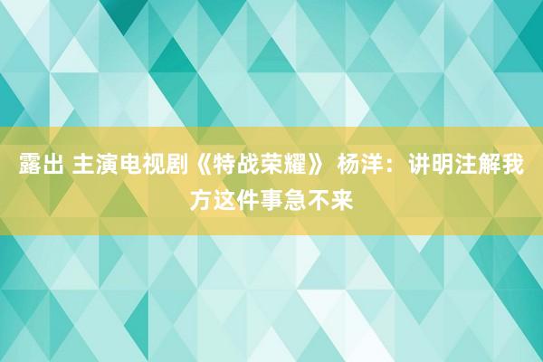 露出 主演电视剧《特战荣耀》 杨洋：讲明注解我方这件事急不来