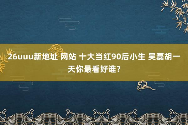 26uuu新地址 网站 十大当红90后小生 吴磊胡一天你最看好谁？