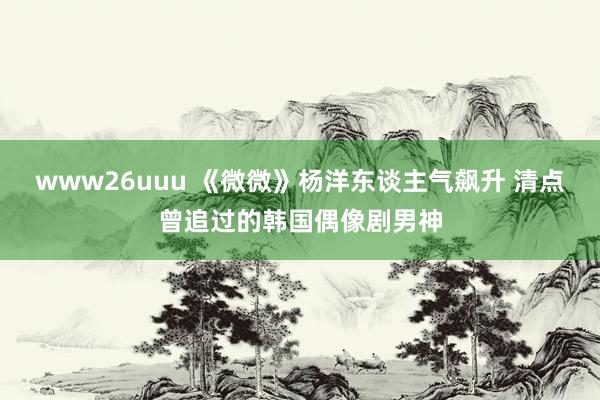 www26uuu 《微微》杨洋东谈主气飙升 清点曾追过的韩国偶像剧男神