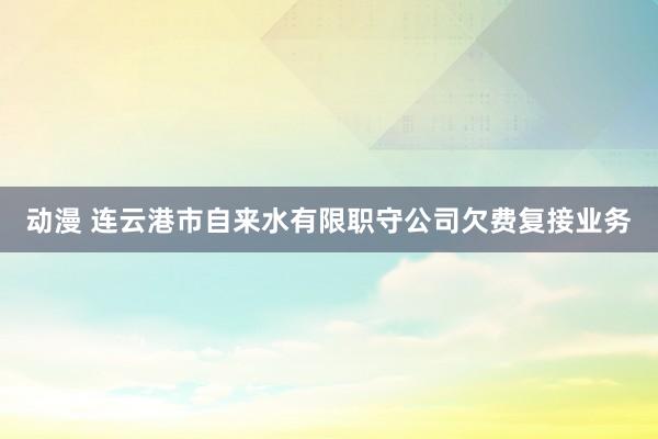 动漫 连云港市自来水有限职守公司欠费复接业务