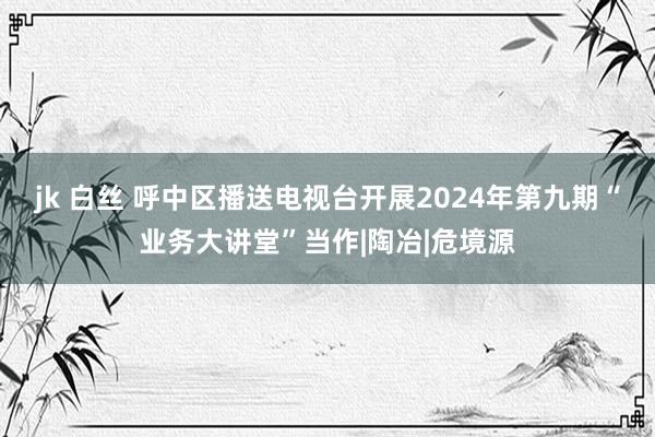 jk 白丝 呼中区播送电视台开展2024年第九期“业务大讲堂”当作|陶冶|危境源