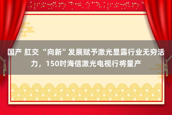 国产 肛交 “向新”发展赋予激光显露行业无穷活力，150吋海信激光电视行将量产