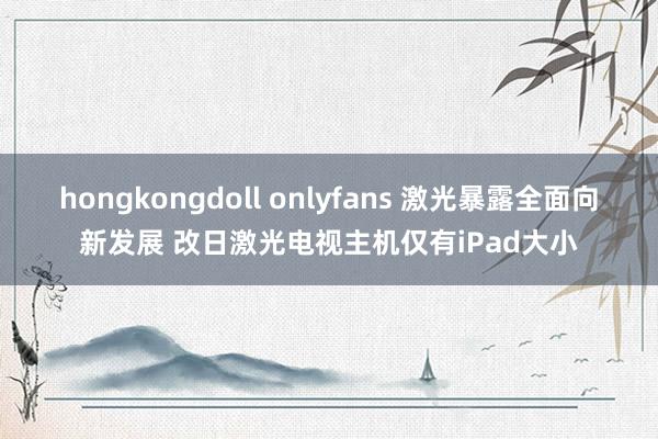 hongkongdoll onlyfans 激光暴露全面向新发展 改日激光电视主机仅有iPad大小