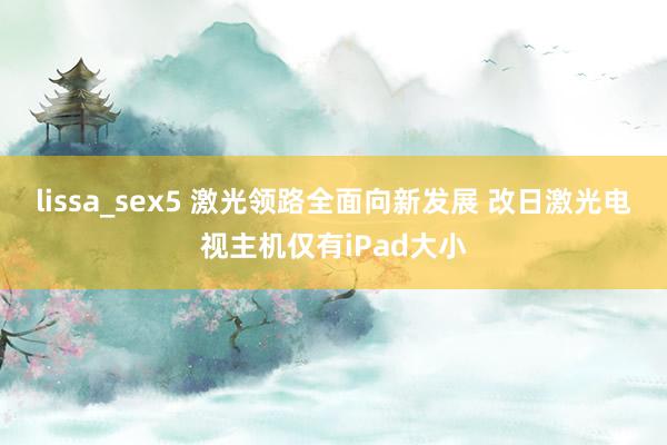 lissa_sex5 激光领路全面向新发展 改日激光电视主机仅有iPad大小